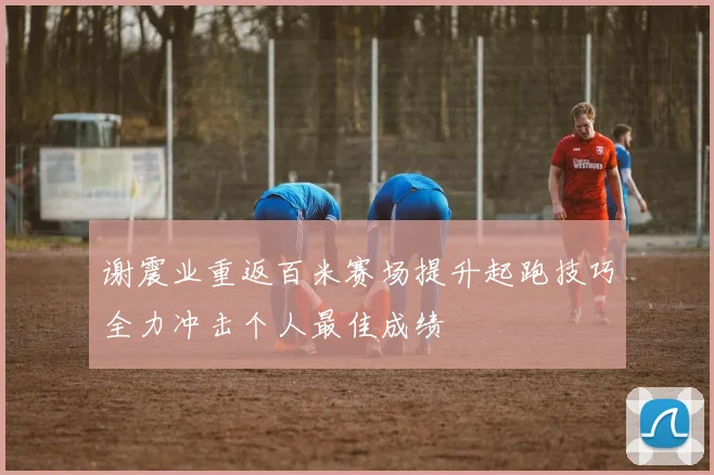 谢震业重返百米赛场提升起跑技巧全力冲击个人最佳成绩