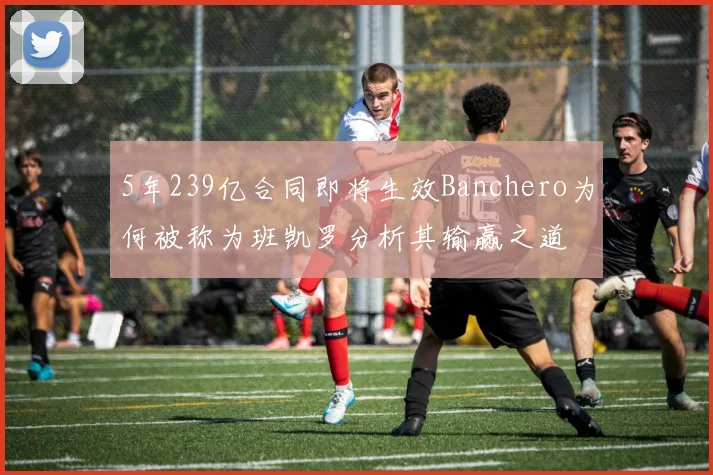 5年239亿合同即将生效Banchero为何被称为班凯罗分析其输赢之道