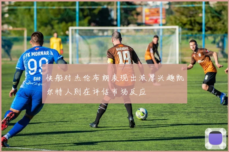 快船对杰伦布朗表现出浓厚兴趣凯尔特人则在评估市场反应