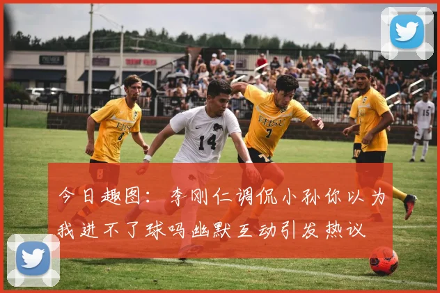 今日趣图：李刚仁调侃小孙你以为我进不了球吗幽默互动引发热议