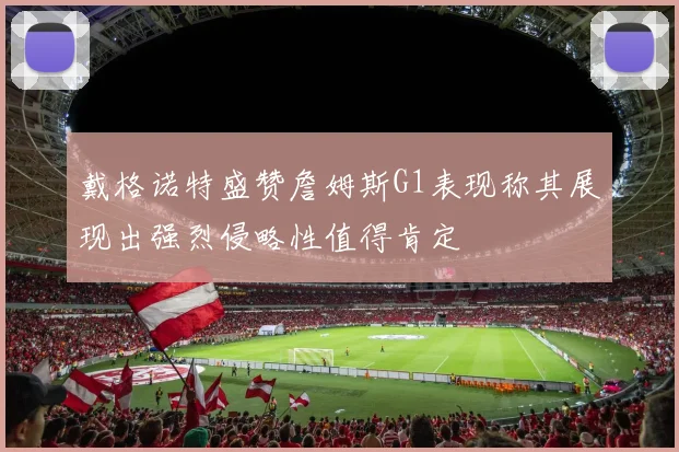 戴格诺特盛赞詹姆斯G1表现称其展现出强烈侵略性值得肯定