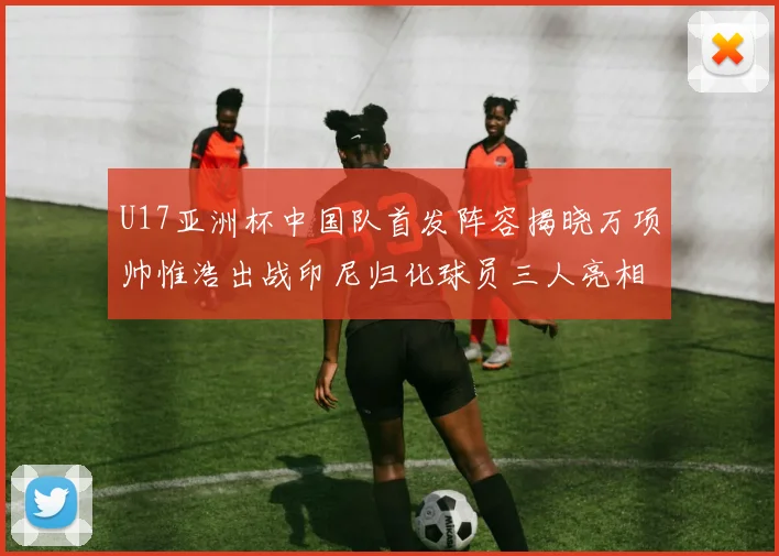 U17亚洲杯中国队首发阵容揭晓万项帅惟浩出战印尼归化球员三人亮相