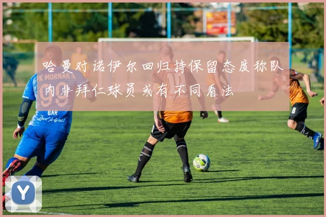 哈曼对诺伊尔回归持保留态度称队内非拜仁球员或有不同看法