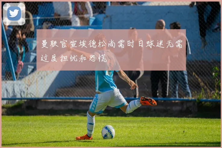 曼联官宣埃德松尚需时日球迷无需过度担忧和恐慌