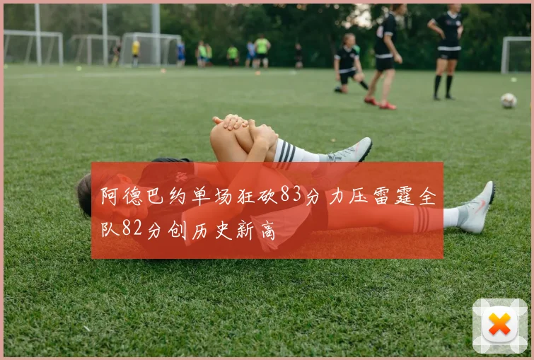 阿德巴约单场狂砍83分力压雷霆全队82分创历史新高