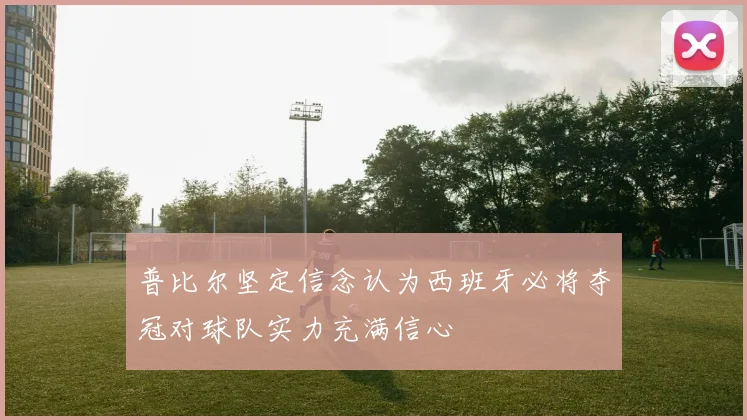 普比尔坚定信念认为西班牙必将夺冠对球队实力充满信心
