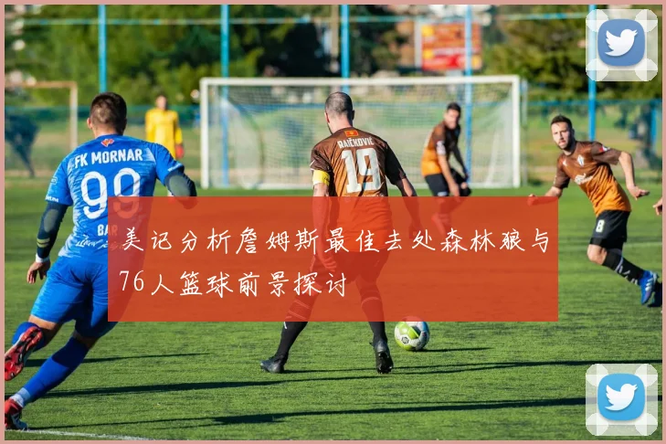 美记分析詹姆斯最佳去处森林狼与76人篮球前景探讨