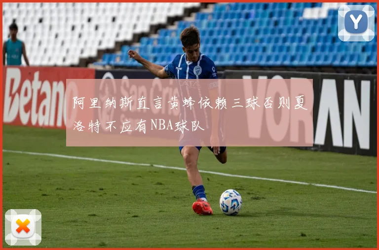 阿里纳斯直言黄蜂依赖三球否则夏洛特不应有NBA球队