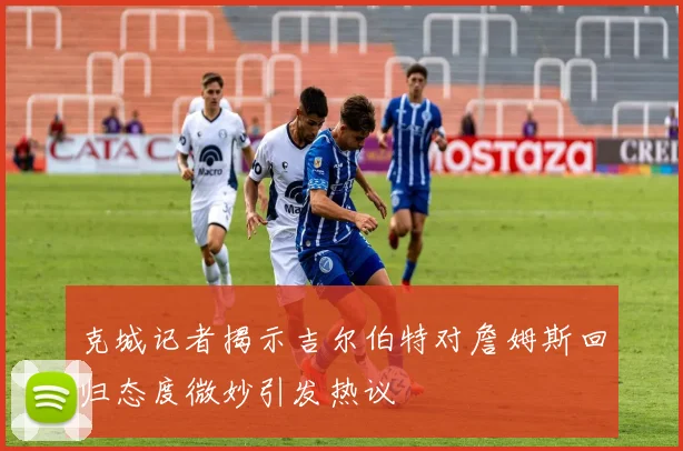 克城记者揭示吉尔伯特对詹姆斯回归态度微妙引发热议