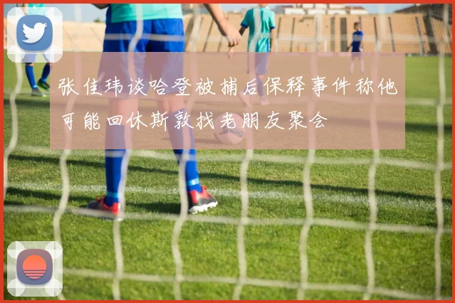 张佳玮谈哈登被捕后保释事件称他可能回休斯敦找老朋友聚会