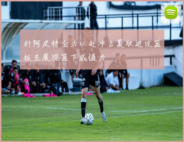 科阿皮特全力以赴冲击夏联进攻篮板王展现篮下威慑力