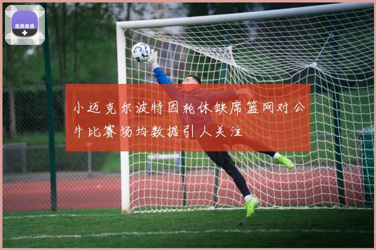 小迈克尔波特因轮休缺席篮网对公牛比赛场均数据引人关注