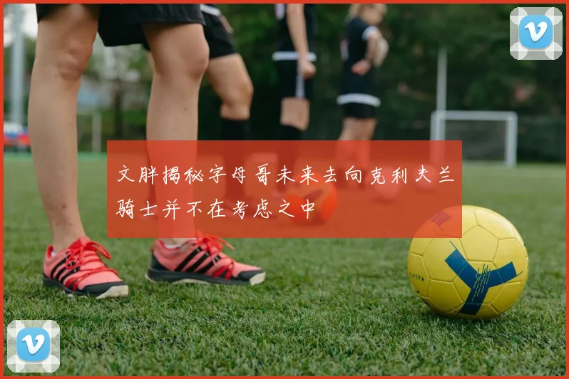 文胖揭秘字母哥未来去向克利夫兰骑士并不在考虑之中