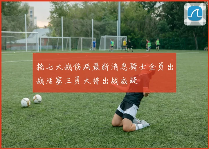 抢七大战伤病最新消息骑士全员出战活塞三员大将出战成疑