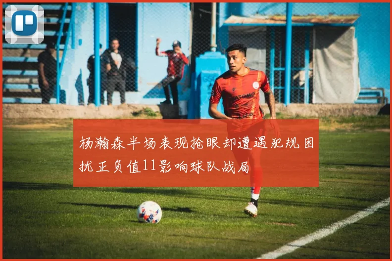 杨瀚森半场表现抢眼却遭遇犯规困扰正负值11影响球队战局