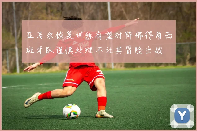 亚马尔恢复训练有望对阵佛得角西班牙队谨慎处理不让其冒险出战