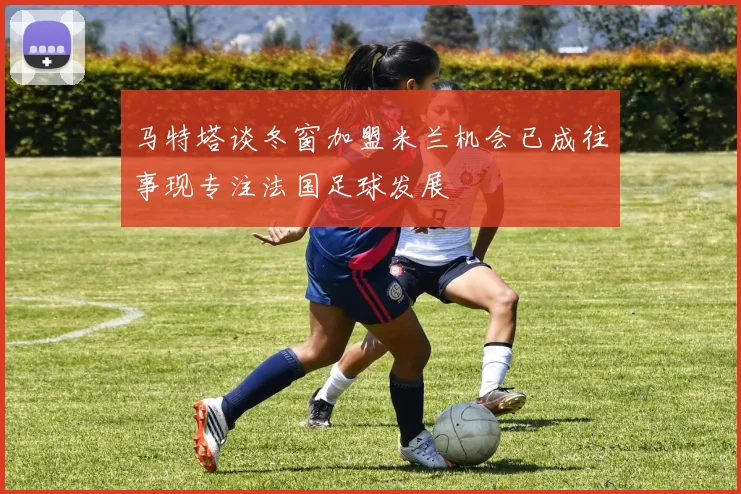 马特塔谈冬窗加盟米兰机会已成往事现专注法国足球发展